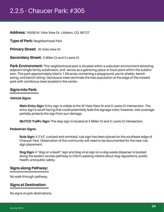 2.2.5 - Chaucer Park: #305
Address: 10558 W. Vista View Dr, Littleton, CO, 80127
Type of Park: Neighborhood Park
Primary Street: W Vista View Dr
Secondary Street: S Miller Ct and S Lewis Ct
Park Environment: This neighborhood park is situated within a suburban environment attracting
adjacent single family subdivision, and serves as a gathering place or focal point within the subdivi-
sion. This park approximately total is 1.59 acres; containing a playground, picnic shelter, bench
swing, and bench sitting. Deciduous trees dominate the tree population at the edge of the mowed
park with coniferous trees located in the center.
Signs into Park:
Vehicle Signs:
Main Entry Sign: Entry sign is visible at the W Vista View Dr and S Lewis Ct Intersection. The
entry sign is south facing that could potentially fade the signage color; however, tree coverage
partially protects the sign from sun damage.
MUTCD Trafﬁc Sign: The stop sign is located at S Miller Ct and S Lewis Ct intersection.
Pedestrian Signs:
Rule Sign: A 2’x3’ ,cracked and wrinkled, rule sign has been placed on the southeast edge of
Chaucer Park. Observation of the community will need to be documented for the new rule
sign placement.
Dog Sign: A “dog on a leash” sign and dog vinyl sign on a dog waste disperser is located
along the eastern access pathway to inform passing visitors about dog regulations, public
health, and public safety.
Signs along Pathway:
No walk-through pathway.
Signs at Destination:
No signs at park destinations.
Summer 2015
34
 