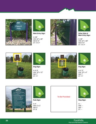 Foothills
Park and Recreation District
Main Entry Sign:
H: 38”
HW: 32” x 48”
SW: 9’ 3”
ST: 13’ 3”
Other Side of
Main Entry Sign:
H: 38”
HW: 32” x 48”
SW: 9’ 3”
ST: 13’ 3”
Dog Sign:
H: 4’ 9”
HW: 18” x 12”
SW: 7’
ST: 11’
Dog Sign:
H: 4’ 3”
HW: 18” x 4”
SW: 7’
ST: 11’
Rule Sign:
H: 4’
HW: 3’ x 2’
SW: 4’
ST: 8’
Stop Sign:
H: ---
HW: ---
SW: ---
ST: ---
To Be Provided
35
 