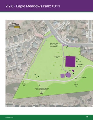 !
!
!
!
!
!
!
!
!!
!
!
!
!!
!
!
!
!
!
!
!
! !
!
!!
!
!
!
!
!!
!
!
!
!
!
!
!
!
!
!
!
!
!
!
!
!
!
!
!
!
2.2.6 - Eagle Meadows Park: #311
W
Gl
asgow
Ave
SMooreCt
S Nelso
n
St
W Hinsdale Dr
Thin Ice
Sign
Thin Ice
Sign
Dog Sign
Wildlife Protection Sign and
Keep Off Waterfall Sign
Main Entry Sign,
3’x2’Rule Sign,
and Dog Sign
Tennis Rule
Sign
Tennis Rule
Sign
Summer 2015
0 150
Scale:
1 inch = 150 ft
36
 