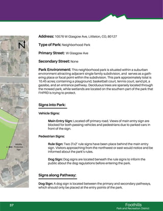 !
Foothills
Park and Recreation District
Address: 10576 W Glasgow Ave, Littleton, CO, 80127
Type of Park: Neighborhood Park
Primary Street: W Glasgow Ave
Secondary Street: None
Park Environment: This neighborhood park is situated within a suburban
environment attracting adjacent single family subdivision, and serves as a gath-
ering place or focal point within the subdivision. This park approximately total is
10.45 acres; containing a playground, basketball court, tennis court, sand pit, a
gazebo, and an entrance pathway. Deciduous trees are sparsely located through
the mowed park, while wetlands are located on the southern part of the park that
FHPRD is trying to protect.
Signs into Park:
Vehicle Signs:
Main Entry Sign: Located off primary road. Views of main entry sign are
blocked for both passing vehicles and pedestrians due to parked cars in
front of the sign.
Pedestrian Signs:
Rule Sign: Two 3’x2’ rule signs have been place behind the main entry
sign. Visitors approaching from the northwest or east would notice and be
informed about the park’s rules.
Dog Sign: Dog signs are located beneath the rule signs to inform the
public about the dog regulations before entering the park.
Signs along Pathway:
Dog Sign: A dog sign is located between the primary and secondary pathways,
which should only be placed at the entry points of the park.
Wildlife
Protection
Sign
37
 