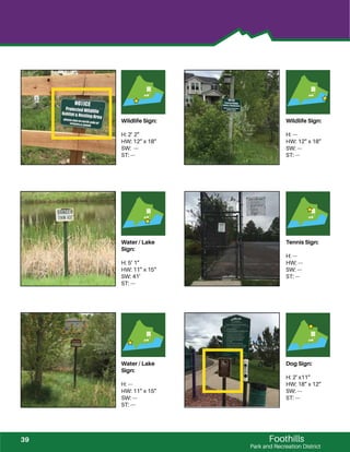 Foothills
Park and Recreation District
Wildlife Sign:
H: 2’ 2”
HW: 12” x 18”
SW: ---
ST: ---
Wildlife Sign:
H: ---
HW: 12” x 18”
SW: ---
ST: ---
Water / Lake
Sign:
H: 5’ 1”
HW: 11” x 15”
SW: 41’
ST: ---
Tennis Sign:
H: ---
HW: ---
SW: ---
ST: ---
Water / Lake
Sign:
H: ---
HW: 11” x 15”
SW: ---
ST: ---
Dog Sign:
H: 2’ x11”
HW: 18” x 12”
SW: ---
ST: ---
39
 