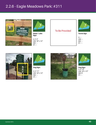 2.2.6 - Eagle Meadows Park: #311
Water / Lake
Sign:
H: 2’ 2”
HW: 18” x 12”
SW: ---
ST: ---
Tennis Sign
H: ---
HW: ---
SW: ---
ST: ----
Dog Sign:
H: 2’ 11”
HW: 18” x 12”
SW: ---
ST: ---
Dog Sign:
H: 4’ 10”
HW: 18” x 12”
SW: 9’
ST: ---
To Be Provided
Summer 2015 40
 
