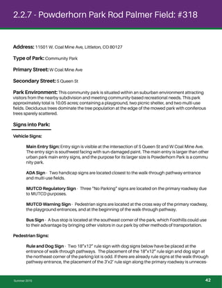 2.2.7 - Powderhorn Park Rod Palmer Field: #318
Address: 11501 W. Coal Mine Ave, Littleton, CO 80127
Type of Park: Community Park
Primary Street: W Coal Mine Ave
Secondary Street: S Queen St
Park Environment: This community park is situated within an suburban environment attracting
visitors from the nearby subdivision and meeting community-based recreational needs. This park
approximately total is 10.05 acres; containing a playground, two picnic shelter, and two multi-use
ﬁelds. Deciduous trees dominate the tree population at the edge of the mowed park with coniferous
trees sparely scattered.
Signs into Park:
Vehicle Signs:
Main Entry Sign: Entry sign is visible at the intersection of S Queen St and W Coal Mine Ave.
The entry sign is southwest facing with sun-damaged paint. The main entry is larger than other
urban park main entry signs, and the purpose for its larger size is Powderhorn Park is a commu
nity park.
ADA Sign - Two handicap signs are located closest to the walk-through pathway entrance
and multi-use ﬁelds.
MUTCD Regulatory Sign - Three “No Parking” signs are located on the primary roadway due
to MUTCD purposes.
MUTCD Warning Sign - Pedestrian signs are located at the cross way of the primary roadway,
the playground entrances, and at the beginning of the walk-through pathway.
Bus Sign - A bus stop is located at the southeast corner of the park, which Foothills could use
to their advantage by bringing other visitors in our park by other methods of transportation.
Pedestrian Signs:
Rule and Dog Sign - Two 18”x12” rule sign with dog signs below have be placed at the
entrance of walk-through pathways. The placement of the 18”x12” rule sign and dog sign at
the northeast corner of the parking lot is odd. If there are already rule signs at the walk-through
pathway entrance, the placement of the 3’x2’ rule sign along the primary roadway is unneces-
Summer 2015 42
 
