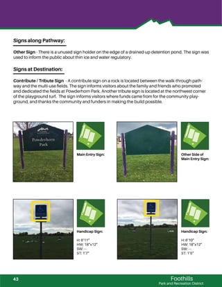 Foothills
Park and Recreation District
Main Entry Sign: Other Side of
Main Entry Sign:
Handicap Sign:
H: 6’11”
HW: 18”x12”
SW: ---
ST: 1’7”
Handicap Sign:
H: 6’10”
HW: 18”x12”
SW: ---
ST: 1’5”
Signs along Pathway:
Other Sign - There is a unused sign holder on the edge of a drained-up detention pond. The sign was
used to inform the public about thin ice and water regulatory.
Signs at Destination:
Contribute / Tribute Sign - A contribute sign on a rock is located between the walk-through path-
way and the multi-use ﬁelds. The sign informs visitors about the family and friends who promoted
and dedicated the ﬁelds at Powderhorn Park. Another tribute sign is located at the northwest corner
of the playground turf. The sign informs visitors where funds came from for the community play-
ground, and thanks the community and funders in making the build possible.
43
 