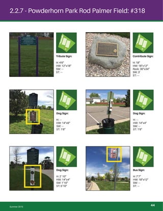 2.2.7 - Powderhorn Park Rod Palmer Field: #318
Dog Sign:
H: ---
HW: 14”x9“
SW: ---
ST: 1’6”
Dog Sign:
H: ---
HW: 14”x4”
SW: ---
ST: 1’6”
Dog Sign:
H: 2’ 10”
HW: 14”x4”
SW: 1’10”
ST: 5’10”
Bus Sign:
H: 7’7”
HW: 18”x12”
SW: ---
ST: ---
Summer 2015
Tribute Sign:
H: 4’6”
HW: 12”x18”
SW: ---
ST: ---
Contribute Sign:
H: 18”
HW: 18”x12”
Rock: 30”x34”
SW: 3’
ST: ---
44
 