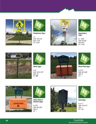 Foothills
Park and Recreation District
Pedestrian Sign:
H: ---
HW: 18”x18”
SW: 11’8”
ST: 15”8”
Regulatory
Sign:
H: 10’6”
HW: 8”x30“
SW: 9’5”
ST: 13’5”
Other Sign:
H: 5’
HW: 10.5”x15”
SW: 15’
ST: 25’
Multi-ﬁeld Sign:
H: 3’5”
HW: 20”x28”
SW: 3’
ST: ---
Other Side of
Athletic Sign:
H: 3’5”
HW: 20”x28”
SW: 3’
ST: ---
Rule Sign:
H: 5’1”
HW: 18”x12”
SW: ---
ST: 1’6”
45
 