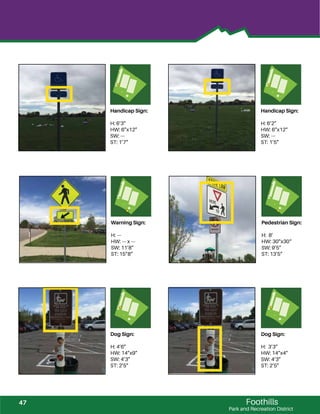 Foothills
Park and Recreation District
Dog Sign:
H: 4’6”
HW: 14”x9”
SW: 4’3”
ST: 2’5”
Dog Sign:
H: 3’3”
HW: 14”x4”
SW: 4’3”
ST: 2’5”
Handicap Sign:
H: 6’3”
HW: 6”x12”
SW: ---
ST: 1’7”
Handicap Sign:
H: 6’2”
HW: 6”x12”
SW: ---
ST: 1’5”
Warning Sign:
H: ---
HW: --- x ---
SW: 11’8”
ST: 15”8”
Pedestrian Sign:
H: 8’
HW: 30”x30“
SW: 9’5”
ST: 13’5”
47
 