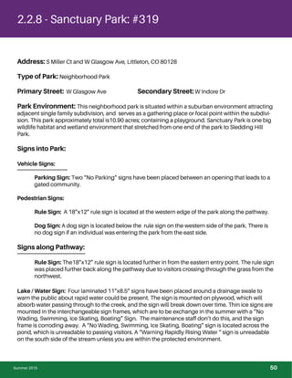 2.2.8 - Sanctuary Park: #319
Address: S Miller Ct and W Glasgow Ave, Littleton, CO 80128
Type of Park: Neighborhood Park
Primary Street: W Glasgow Ave Secondary Street: W Indore Dr
Park Environment: This neighborhood park is situated within a suburban environment attracting
adjacent single family subdivision, and serves as a gathering place or focal point within the subdivi-
sion. This park approximately total is10.90 acres; containing a playground. Sanctuary Park is one big
wildlife habitat and wetland environment that stretched from one end of the park to Sledding Hill
Park.
Signs into Park:
Vehicle Signs:
Parking Sign: Two “No Parking” signs have been placed between an opening that leads to a
gated community.
Pedestrian Signs:
Rule Sign: A 18”x12” rule sign is located at the western edge of the park along the pathway.
Dog Sign: A dog sign is located below the rule sign on the western side of the park. There is
no dog sign if an individual was entering the park from the east side.
Signs along Pathway:
Rule Sign: The18”x12” rule sign is located further in from the eastern entry point. The rule sign
was placed further back along the pathway due to visitors crossing through the grass from the
northwest.
Lake / Water Sign: Four laminated 11”x8.5” signs have been placed around a drainage swale to
warn the public about rapid water could be present. The sign is mounted on plywood, which will
absorb water passing through to the creek, and the sign will break down over time. Thin ice signs are
mounted in the interchangeable sign frames, which are to be exchange in the summer with a “No
Wading, Swimming, Ice Skating, Boating” Sign. The maintenance staff don’t do this, and the sign
frame is corroding away. A “No Wading, Swimming, Ice Skating, Boating” sign is located across the
pond, which is unreadable to passing visitors. A “Warning Rapidly Rising Water “ sign is unreadable
on the south side of the stream unless you are within the protected environment.
Summer 2015 50
 