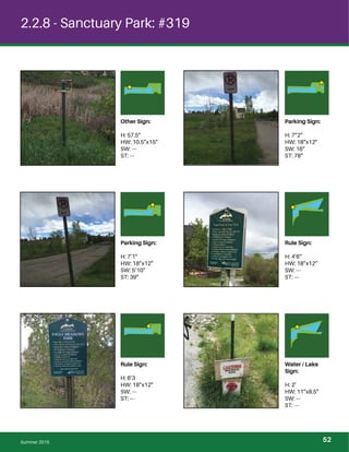2.2.8 - Sanctuary Park: #319
Other Sign:
H: 57.5”
HW: 10.5”x15”
SW: ---
ST: ---
Parking Sign:
H: 7”2”
HW: 18”x12”
SW: 16”
ST: 78”
Parking Sign:
H: 7’1”
HW: 18”x12”
SW: 5’10”
ST: 39”
Rule Sign:
H: 4’6”
HW: 18”x12”
SW: ---
ST: ---
Rule Sign:
H: 6’3
HW: 18”x12”
SW: ---
ST: ---
Water / Lake
Sign:
H: 2’
HW: 11”x8.5”
SW: ---
ST: ---
Summer 2015 52
 