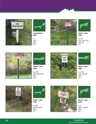 Foothills
Park and Recreation District
Trespassing
Sign:
H: ---
HW: ---
SW: ---
ST: ---
Water / Lake
Sign:
H: 70”
HW: 10.5”x15”
SW: 16’
ST: ---
Water / Lake
Sign:
H: 61.5”
HW: 10.5”x15”
SW: ---
ST: ---
Water / Lake
Sign:
H: 2’10”
HW: 18”x12”
SW: ---
ST: ---
Water / Lake
Sign:
H: 2’6”
HW: 18”x12”
SW: ---
ST: ---
Water / Lake
Sign:
H: 2’
HW: 11”x8.5”
SW: ---
ST: ---
53
 