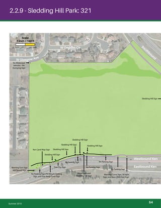 !
!
!!
!!
!!
!
!
!!!
!
!
!
!
!
!
!
!
! !
!
!
!
! !
!
2.2.9 - Sledding Hill Park: 321
No Motorized
Vehicles - No
Dumping Sign
Warning Turn Sign
and Speed Sign
No Parking Sign, 10 Minute Parking
Sign, and Tow Away Zone Sign
Tree City Sign
No Parking Sign
No Parking Sign
No Parking Sign
Sledding Hill Sign
Sledding Hill SignKen Carol Map Sign
Sledding Hill Sign
Sledding Hill Sign
Sledding Hill Sign
Other Sign and
Sledding Hill Sign
No Parking Sign
Warning Curve Sign, 30 mph
Sign, and Next 2000 Feet Sign
Sledding Hill Sign
Summer 2015
W Glasgow Ave
W Geddes Cir
Eastbound Ken
Westbound Ken
Southbound
0 150
Scale:
1 inch = 150 ft
54
 