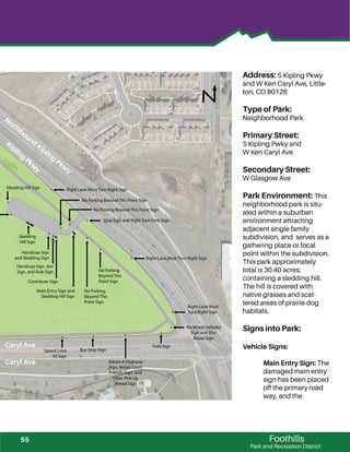 !
!
!
!
!
!
!
!
!
!
!
!
!
!
!
!
!
!!
!
!
!
!
!
!
!
!
!
!
!
!
!
!
!
!
!
!
!
!
Foothills
Park and Recreation District
Address: S Kipling Pkwy
and W Ken Caryl Ave, Little-
ton, CO 80128
Type of Park:
Neighborhood Park
Primary Street:
S Kipling Pwky and
W Ken Caryl Ave
Secondary Street:
W Glasgow Ave
Park Environment: This
neighborhood park is situ-
ated within a suburban
environment attracting
adjacent single family
subdivision, and serves as a
gathering place or focal
point within the subdivision.
This park approximately
total is 30.40 acres;
containing a sledding hill.
The hill is covered with
native grasses and scat-
tered areas of prairie dog
habitats.
Signs into Park:
Vehicle Signs:
Main Entry Sign: The
damaged main entry
sign has been placed
off the primary road
way, and the
Right Lane Must Turn Right Sign
Stop Sign and Right Turn Only Sign
Speed Limit
40 Sign
Bus Stop Sign
Adopt-A-Highway
Sign, Vivian Court
Friends Sign, and
Litter Pick Up
Ahead Sign
Yield Sign
Right Lane Must Turn Right Sign
No Motor Vehicles
Sign and Bike
Route Sign
Right Lane Must
Turn Right Sign
No Parking
Beyond This
Point Sign
Main Entry Sign and
Sledding Hill Sign
No Parking
Beyond This
Point Sign
Contribute Sign
Handicap Sign, Van
Sign, and Rule Sign
Handicap Sign
and Sledding Sign
Sledding
Hill Sign
No Parking Beyond This Point Sign
No Parking Beyond This Point Sign
Sledding Hill Sign
Caryl Ave
Caryl Ave
Northbound
Kipling
Pkw
y
Kipling
Pkw
y
55
 