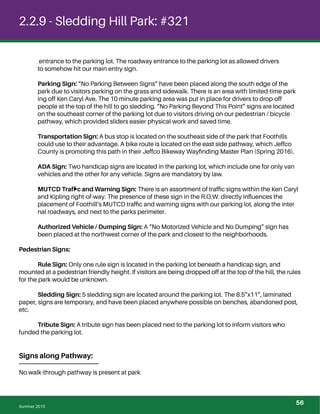 2.2.9 - Sledding Hill Park: #321
entrance to the parking lot. The roadway entrance to the parking lot as allowed drivers
to somehow hit our main entry sign.
Parking Sign: “No Parking Between Signs” have been placed along the south edge of the
park due to visitors parking on the grass and sidewalk. There is an area with limited-time park
ing off Ken Caryl Ave. The 10 minute parking area was put in place for drivers to drop-off
people at the top of the hill to go sledding. “No Parking Beyond This Point” signs are located
on the southeast corner of the parking lot due to visitors driving on our pedestrian / bicycle
pathway, which provided sliders easier physical work and saved time.
Transportation Sign: A bus stop is located on the southeast side of the park that Foothills
could use to their advantage. A bike route is located on the east side pathway, which Jeffco
County is promoting this path in their Jeffco Bikeway Wayﬁnding Master Plan (Spring 2016).
ADA Sign: Two handicap signs are located in the parking lot, which include one for only van
vehicles and the other for any vehicle. Signs are mandatory by law.
MUTCD Trafﬁc and Warning Sign: There is an assortment of trafﬁc signs within the Ken Caryl
and Kipling right-of-way. The presence of these sign in the R.O.W. directly inﬂuences the
placement of Foothill’s MUTCD trafﬁc and warning signs with our parking lot, along the inter
nal roadways, and next to the parks perimeter.
Authorized Vehicle / Dumping Sign: A “No Motorized Vehicle and No Dumping” sign has
been placed at the northwest corner of the park and closest to the neighborhoods.
Pedestrian Signs:
Rule Sign: Only one rule sign is located in the parking lot beneath a handicap sign, and
mounted at a pedestrian friendly height. If visitors are being dropped off at the top of the hill, the rules
for the park would be unknown.
Sledding Sign: 5 sledding sign are located around the parking lot. The 8.5”x11”, laminated
paper, signs are temporary, and have been placed anywhere possible on benches, abandoned post,
etc.
Tribute Sign: A tribute sign has been placed next to the parking lot to inform visitors who
funded the parking lot.
Signs along Pathway:
No walk-through pathway is present at park
Summer 2015
56
 
