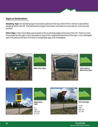 Foothills
Park and Recreation District
Warning Sign:
H: 65’
HW: ---
SW: 33”
ST: 3’6”
Regulatory
Sign:
H: ---
HW: ---
SW: 5’6”
ST: 5’6”
Main Entry Sign: Other Side of
Main Entry Sign:
Signs at Destination:
Sledding Sign: Six sledding signs have been placed at the top of the hill for visitors to see before
sledding down the hill. The placement of signs have been mounted on every bench, and any post
present.
Other Sign: A Ken Caryl Map was located at the southwest edge at the top of the hill. There is a lack
of purpose for this sign, and it illustrates a map of the neighborhood behind the sign. A sun damaged
sign is located at the top of hill that is completely sign and unreadable.
57
 