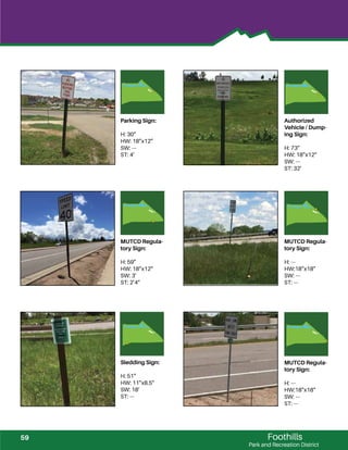 Foothills
Park and Recreation District
Parking Sign:
H: 30”
HW: 18”x12”
SW: ---
ST: 4’
Authorized
Vehicle / Dump-
ing Sign:
H: 73”
HW: 18”x12”
SW: ---
ST: 32’
MUTCD Regula-
tory Sign:
H: 59”
HW: 18”x12”
SW: 3’
ST: 2’4”
MUTCD Regula-
tory Sign:
H: ---
HW:18”x18”
SW: ---
ST: ---
Sledding Sign:
H: 51”
HW: 11”x8.5”
SW: 18’
ST: ---
MUTCD Regula-
tory Sign:
H: ---
HW:18”x18”
SW: ---
ST: ---
59
 