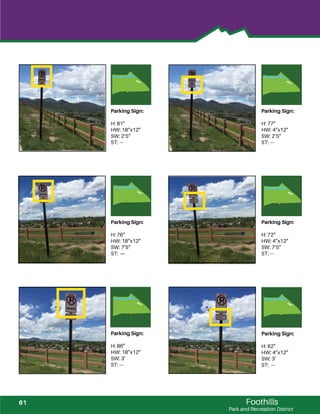 Foothills
Park and Recreation District
Parking Sign:
H: 81”
HW: 18”x12”
SW: 2’5”
ST: ---
Parking Sign:
H: 77”
HW: 4”x12”
SW: 2’5”
ST: ---
Parking Sign:
H: 76”
HW: 18”x12”
SW: 7’5”
ST: ---
Parking Sign:
H: 72”
HW: 4”x12”
SW: 7’5”
ST: ---
Parking Sign:
H: 86”
HW: 18”x12”
SW: 3’
ST: ---
Parking Sign:
H: 82”
HW: 4”x12”
SW: 3’
ST: ---
61
 