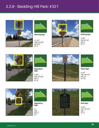 2.2.9 - Sledding Hill Park: #321
Warning Sign:
H: 127”
HW: 24”x24”
SW: 5’6”
ST: 2’
Parking Sign:
H: 96”
HW: 6”x18”
SW: 2’
ST: 3’
Regulatory
Sign:
H: 94”
HW: 24”x24”
SW: 3’
ST: 6’
Other Sign:
H: 57”
HW: 18”x12”
SW: 21’
ST: 25’
Regulatory
Sign:
H: ---
HW: ---
SW: 3’
ST:
Rule Sign:
H: 65”
HW: 18”x12”
SW: ---
ST: 2’
Summer 2015
62
 