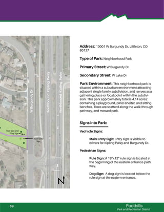 !
!
!
!
!
!!
Foothills
Park and Recreation District
Address: 10001 W Burgundy Dr, Littleton, CO
80127
Type of Park: Neighborhood Park
Primary Street: W Burgundy Dr
Secondary Street: W Lake Dr
Park Environment: This neighborhood park is
situated within a suburban environment attracting
adjacent single family subdivision, and serves as a
gathering place or focal point within the subdivi-
sion. This park approximately total is 4.14 acres;
containing a playground, pinici shelter, and sitting
benches. Trees are scatterd along the walk-through
pathway, and mowed park.
Signs into Park:
Vechicle Signs:
Main Entry Sign: Entry sign is visible to
drivers for Kipling Pwky and Burgundy Dr.
Pedestrian Signs:
Rule Sign: A 18”x12” rule sign is located at
the beginning of the eastern entrance path
way.
Dog Sign: A dog sign is located below the
rule sign at the eastern entrance.
Rule Sign and
Dog Sign
Main Entry
Sign
SouthboundKiplingPwky
NorthboundKiplingPwky
WBurgundyDr
69
 
