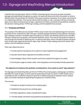 Foothills
Park and Recreation District
Foothills Park and Recreation District (FHPRD) is developing this manual to provide consistent
signage and wayﬁnding throughout our parks. Our signs will direct and inform the public on what is
allowed within the perimeters of Foothill’s Parks, give a positive impression of our parks, and enhance
our wayﬁnding methods. This manual will provide the reader or user: a sample inventory of existing
signs, future plans and placement of signs, regulations to follow, standards and guidelines created in
the decision-making phase, FHPRD sign catalog, and the establishment process.
1.1 - Purpose and Need
The purpose of this Manual is to provide FHPRD a way to track new and replaced signs for warranty
purposes and to understand a sign’s life span, develop signage standards and guidelines, develop a
sign catalog to maintain consistent signs throughout our parks, and develop solutions for cost effec-
tiveness, maintenance purposes, and maintain aesthetic values. This manual will guide the reader or
user through the process of replacing and / or placing new signs; which includes purpose and place-
ment of each sign, approval process for signs, sign number in sign catalog, prices and vendor infor-
mation, and the installation process.
Other sign objectives are to:
1. Provide positive impressions of our parks to create neighborhood engagement
2. Educate visitors about regulations and safety concerns
3. Acknowledge visitors of their location and how to wayﬁnd throughout our parks
4. Control park usage to create a safer, more enjoyable, environmentally friendly experience
The objective is to balance the aesthetic considerations of our parks to avoid “sign pollution.”
The Signage and Wayﬁnding Manual informs FHPRD of the existing signs, existing sign conditions,
identiﬁes the needs of signs, and the need of wayﬁnding through our parks. FHPRD needs a struc-
tured Manual with an efﬁcient method to achieve an effective process to establish new or replace
signs, and create methods of wayﬁnding throughout our Foothill’s Parks.
This manual :
1. Provides an sample inventory of our existing signs.
2. Establishes the issues for our existing signs.
3. Provides regulations, codes, and policies for signs.
4. Provides design standards and guidelines developed by FHPRD Maintenance and Planning
1.0 - Signage and Wayfinding Manual Introduction:
7
 