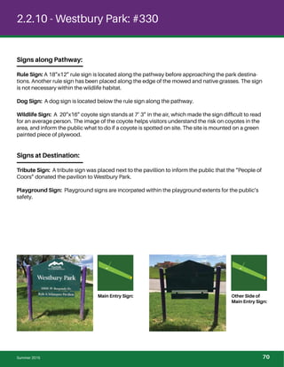 2.2.10 - Westbury Park: #330
Signs along Pathway:
Rule Sign: A 18”x12” rule sign is located along the pathway before approaching the park destina-
tions. Another rule sign has been placed along the edge of the mowed and native grasses. The sign
is not necessary within the wildlife habitat.
Dog Sign: A dog sign is located below the rule sign along the pathway.
Wildlife Sign: A 20”x16” coyote sign stands at 7’ 3” in the air, which made the sign difﬁcult to read
for an average person. The image of the coyote helps visitors understand the risk on coyotes in the
area, and inform the public what to do if a coyote is spotted on site. The site is mounted on a green
painted piece of plywood.
Signs at Destination:
Tribute Sign: A tribute sign was placed next to the pavillion to inform the public that the “People of
Coors” donated the pavilion to Westbury Park.
Playground Sign: Playground signs are incorpated within the playground extents for the public’s
safety.
Main Entry Sign: Other Side of
Main Entry Sign:
Summer 2015 70
 
