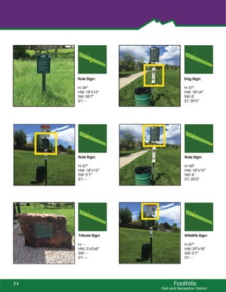 Foothills
Park and Recreation District
Rule Sign:
H: 34”
HW: 18”x12”
SW: 39’7”
ST: ---
Dog Sign:
H: 37”
HW: 18”x4”
SW: 6’
ST: 20’5”
Rule Sign:
H: 67”
HW: 18”x12”
SW: 5’7”
ST: ---
Rule Sign:
H: 59”
HW: 18”x12”
SW: 6’
ST: 20’5”
Tribute Sign:
H: ---
HW: 2’x3’x6”
SW: ---
ST: ----
Wildlife Sign:
H: 87”
HW: 20”x16”
SW: 5’7”
ST: ---
71
 
