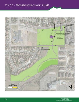 ! !
!
!
!
!
!
! !
!
!
!!
!
!
!
! !
!
! !
!
!
! !!
!
!
!
!
!
!
!
!
!
!
!
!
!
!
!
!
!
!
!
! !
!
!
!
!
!
!
!
!
!
!
!
!
! !
!
!
!
! !
!
! !!
!
!
!
!!!!
!
!
!
!
!
!!
!
!
!
!
!
!
!
!
!
!
!
!
!
!
! !
!
!!
!
!
! !
!
!
! !
!
!
!
!
!
!
!
!
!
!
!
!!!
! !
! !
!
! !!
!
!!
!
! !
!
!
!
!
!
!
!!
! !
!
!
!
!
!
!
!
!
!
!
! !
!
!!
!
!
! !
!
!
!
!
!
!
!
!
!
!!!
! !
! !
!
!
!!
! ! !
!
!
!
!
!
!
!!
! !
!
!
!
!
!
!
!
!
Foothills
Park and Recreation District
2.2.11 - Mossbrucker Park: #320
No Trespassing Sign
Rule Sign
and Dog Sign
18”x12”Rule Sign
and Foothills
Parking Sign
Foothills
Parking Sign
Main Entry
Sign
Handicap
Sign
Handicap Sign, Dog Sign, 18”x12”
Rule Sign, and Other Sign
W Parkhill Dr
W Cross Ave
W Gould Dr
SYoungﬁeldSt
WXenonSt
WGouldLoop
0 150
Scale:
1 inch = 150 ft
73
 