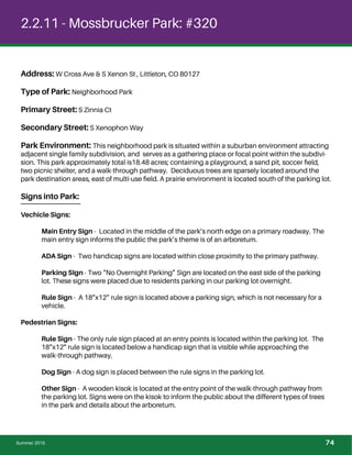 2.2.11 - Mossbrucker Park: #320
Address: W Cross Ave & S Xenon St , Littleton, CO 80127
Type of Park: Neighborhood Park
Primary Street: S Zinnia Ct
Secondary Street: S Xenophon Way
Park Environment: This neighborhood park is situated within a suburban environment attracting
adjacent single family subdivision, and serves as a gathering place or focal point within the subdivi-
sion. This park approximately total is18.48 acres; containing a playground, a sand pit, soccer ﬁeld,
two picnic shelter, and a walk-through pathway. Deciduous trees are sparsely located around the
park destination areas, east of multi-use ﬁeld. A prairie environment is located south of the parking lot.
Signs into Park:
Vechicle Signs:
Main Entry Sign - Located in the middle of the park’s north edge on a primary roadway. The
main entry sign informs the public the park’s theme is of an arboretum.
ADA Sign - Two handicap signs are located within close proximity to the primary pathway.
Parking SIgn - Two “No Overnight Parking” Sign are located on the east side of the parking
lot. These signs were placed due to residents parking in our parking lot overnight.
Rule Sign - A 18”x12” rule sign is located above a parking sign, which is not necessary for a
vehicle.
Pedestrian Signs:
Rule Sign - The only rule sign placed at an entry points is located within the parking lot. The
18”x12” rule sign is located below a handicap sign that is visible while approaching the
walk-through pathway.
Dog Sign - A dog sign is placed between the rule signs in the parking lot.
Other Sign - A wooden kisok is located at the entry point of the walk-through pathway from
the parking lot. Signs were on the kisok to inform the public about the different types of trees
in the park and details about the arboretum.
Summer 2015 74
 