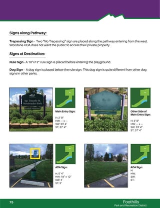 Foothills
Park and Recreation District
Main Entry Sign:
H: 2’ 9”
HW: --- x ---
SW: 33’ 4‘
ST: 37’ 4”
Other Side of
Main Entry Sign:
H: 2’ 9”
HW: --- x ---
SW: 33’ 4”
ST: 37’ 4”
ADA SIgn:
H: 5’ 4”
HW: 18” x 12”
SW: 4’
ST: 2’
ADA Sign:
H:
HW:
SW:
ST:
Signs along Pathway:
Trepassing Sign - Two “No Trepassing” sign are placed along the pathway entering from the west.
Woodane HOA does not want the public to access their private property.
Signs at Destination:
Rule Sign - A 18”x12” rule sign is placed before entering the playground.
Dog Sign - A dog sign is placed below the rule sign. This dog sign is quite different from other dog
signs in other parks.
75
 