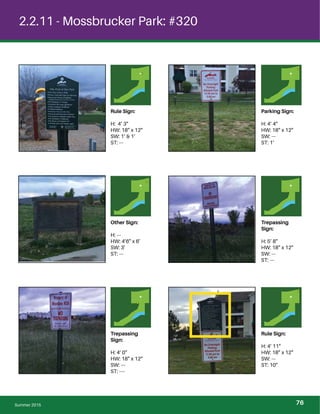 2.2.11 - Mossbrucker Park: #320
Rule Sign:
H: 4’ 3”
HW: 18” x 12”
SW: 1’ & 1’
ST: ---
Parking Sign:
H: 4’ 4”
HW: 18” x 12”
SW: ---
ST: 1’
Other Sign:
H: ---
HW: 4’6” x 6’
SW: 3’
ST: ---
Trepassing
Sign:
H: 5’ 8”
HW: 18” x 12”
SW: ---
ST: ---
Trepassing
Sign:
H: 4’ 0”
HW: 18” x 12”
SW: ---
ST: ----
Rule Sign:
H: 4’ 11”
HW: 18” x 12”
SW: ---
ST: 10”
Summer 2015 76
 