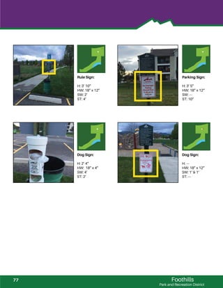 Foothills
Park and Recreation District
Rule Sign:
H: 3’ 10”
HW: 18” x 12”
SW: 2’
ST: 4’
Parking Sign:
H: 3’ 5”
HW: 18” x 12“
SW: ---
ST: 10”
Dog Sign:
H: 2’ 4”
HW: 18” x 4”
SW: 4’
ST: 2’
Dog Sign:
H: ---
HW: 18” x 12”
SW: 1’ & 1’
ST: ---
77
 