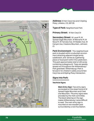 !!
!
! !
!
!
!
!
!
!!
!
!
!!
Foothills
Park and Recreation District
Address: W Ken Caryl Ave and S Kipling
Pkwy, Littleton, CO, 80128
Type of Park: Neighborhood Park
Primary Street: W Ken Caryl Dr
Secondary Street: W Lauel Pl, W
Spread Eagle Mountain, W Morraine Pl, W
Nova Pl, W Fairview Ave, W Walden Ave, W
Canyon Ave, Crestone Mountain, Johnson
Ct
Park Environment: This neighborhood
park is situated within a suburban environ-
ment attracting adjacent single family
subdivision, and serves as a gathering
place or focal point within the subdivision.
This park approximately total is 5.83 acres;
containing a playground. Trees are sparely
spread out throughout the Williamsburg I
Park greenbelt. Williamsburg I Park is
fenced in for children’s safety around Ken
Caryl Ave and Kipling Pkwy intersection.
Signs into Park:
Vechicle Signs:
Main Entry Sign: Two entry signs
are located on the street fronts of W
Spread Eagle Mountain and Crest
one Mountain. The entry signs were
provided by the HOA committee.
The black lettering on the sign
makes Williamsburg I name difﬁcult
to read. The main entry sign is
mounted on two wooden post
surrounded by a rock foundation.
Right Lane Must
Turn Right Sign
No Motorized
Vechiles Sign
Rule Sign and
Dog Sign
SouthboundKiplingPkwy
NorthboundKiplingPkwy
0 150
Scale:
1 inch = 150 ft
79
 