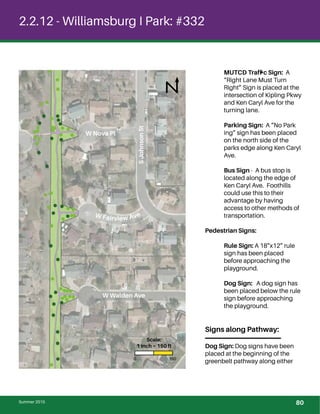 !
! !
!
!
!
!
!
!
!
!
!
!
!
!
!
!
!
! !
!
!
!!
!
!
!
!
!
!
! !
!!
!
!!!
!!
!
!
!
!
! !
!!
!
!
!!
!
!
!
!
!
!
!
!
!
!
!
!
!
!
!
!
!
!
!
!
! !
!!
!
!
!!
!
!
!!!!
!!!! !
!!!!
!!
!
!
!
!
!
2.2.12 - Williamsburg I Park: #332
MUTCD Trafﬁc Sign: A
“Right Lane Must Turn
Right” Sign is placed at the
intersection of Kipling Pkwy
and Ken Caryl Ave for the
turning lane.
Parking Sign: A “No Park
ing” sign has been placed
on the north side of the
parks edge along Ken Caryl
Ave.
Bus Sign - A bus stop is
located along the edge of
Ken Caryl Ave. Foothills
could use this to their
advantage by having
access to other methods of
transportation.
Pedestrian Signs:
Rule Sign: A 18”x12” rule
sign has been placed
before approaching the
playground.
Dog Sign: A dog sign has
been placed below the rule
sign before approaching
the playground.
Signs along Pathway:
Dog Sign: Dog signs have been
placed at the beginning of the
greenbelt pathway along either
W Nova Pl
W Walden Ave
W Fairview Ave
Summer 2015
SJohnsonSt
0 150
Scale:
1 inch = 150 ft
80
 