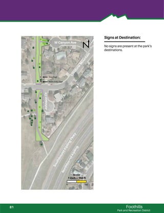 !
!
!
!
!
!
!
!
!
!
!
!
!
!
!
!
!
!
!!!! !
!!!!
!!
!
!
!
!
!
!
!
!
!
!
!
!
!
!
!
!
!
!
!
!
!
!
!
!
!
!
!
!
!
!
!
!
!
Foothills
Park and Recreation District
Signs at Destination:
No signs are present at the park‘s
destinations.
Main Entry Sign
Dog Sign
W Canyon Ave
CrestoneM
ountain
JohnsonCt
SouthboundKiplingPkwy
NorthboundKipling
0 150
Scale:
1 inch = 150 ft
81
 