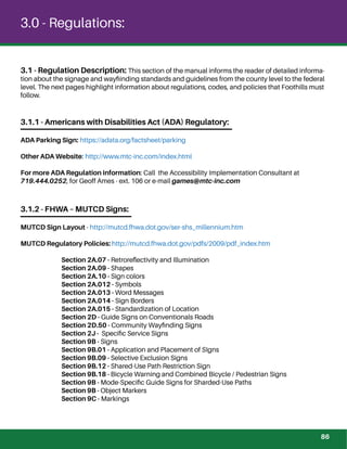 3.1 - Regulation Description: This section of the manual informs the reader of detailed informa-
tion about the signage and wayﬁinding standards and guidelines from the county level to the federal
level. The next pages highlight information about regulations, codes, and policies that Foothills must
follow.
3.1.1 - Americans with Disabilities Act (ADA) Regulatory:
ADA Parking Sign: https://adata.org/factsheet/parking
Other ADA Website: http://www.mtc-inc.com/index.html
For more ADA Regulation information: Call the Accessibility Implementation Consultant at
719.444.0252, for Geoff Ames - ext. 106 or e-mail games@mtc-inc.com
3.1.2 - FHWA – MUTCD Signs:
MUTCD Sign Layout - http://mutcd.fhwa.dot.gov/ser-shs_millennium.htm
MUTCD Regulatory Policies: http://mutcd.fhwa.dot.gov/pdfs/2009/pdf_index.htm
Section 2A.07 - Retroreﬂectivity and Illumination
Section 2A.09 - Shapes
Section 2A.10 - Sign colors
Section 2A.012 - Symbols
Section 2A.013 - Word Messages
Section 2A.014 - Sign Borders
Section 2A.015 - Standardization of Location
Section 2D - Guide Signs on Conventionals Roads
Section 2D.50 - Community Wayﬁnding Signs
Section 2J - Speciﬁc Service Signs
Section 9B - Signs
Section 9B.01 - Application and Placement of SIgns
Section 9B.09 - Selective Exclusion Signs
Section 9B.12 - Shared-Use Path Restriction Sign
Section 9B.18 - Bicycle Warning and Combined Bicycle / Pedestrian Signs
Section 9B - Mode-Speciﬁc Guide Signs for Sharded-Use Paths
Section 9B - Object Markers
Section 9C - Markings
3.0 - Regulations:
86
 