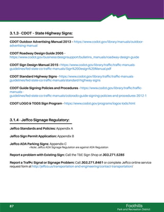 3.1.3 - CDOT – State Highway Signs:
CDOT Outdoor Advertising Manual 2013 – https://www.codot.gov/library/manuals/outdoor-
advertising-manual
CDOT Roadway Design Guide 2005 –
https://www.codot.gov/business/designsupport/bulletins_manuals/roadway-design-guide
CDOT Sign Design Manual 2015 - https://www.codot.gov/library/trafﬁc/trafﬁc-manuals-
guidelines/fed-state-co-trafﬁc-manuals/Sign%20Design%20Manual.pdf
CDOT Standard Highway Signs - https://www.codot.gov/library/trafﬁc/trafﬁc-manuals-
guidelines/fed-state-co-trafﬁc-manuals/standard-highway-signs
CDOT Guide Signing Policies and Procedures - https://www.codot.gov/library/trafﬁc/trafﬁc-
manuals--
guidelines/fed-state-co-trafﬁc-manuals/colorado-guide-signing-policies-and-procedures-2012-1
CDOT LOGO & TODS Sign Program - https://www.codot.gov/programs/logos-tods.html
3.1.4 - Jeffco Signage Regulatory:
Jeffco Standards and Policies: Appendix A
Jeffco Sign Permit Application: Appendix B
Jeffco ADA Parking Signs: Appendix C
*Note: Jeffco ADA Signage Regulation are against ADA Regulation
Report a problem with Existing Sign: Call the T&E Sign Shop at 303.271.5285
Report a Trafﬁc Signal or Signage Problem: Call 303.271.8461 or complete Jeffco online service
request form at http://jeffco.us/transportation-and-engineering/contact-transportation/
Foothills
Park and Recreation District
87
 