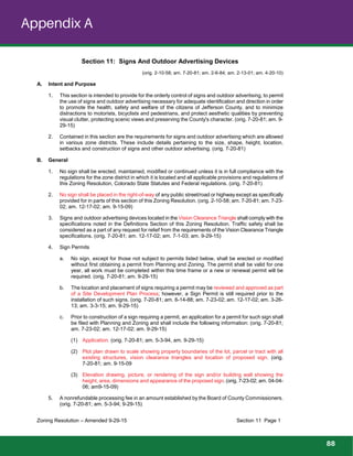 Appendix A
Section 11: Signs And Outdoor Advertising Devices
(orig. 2-10-58; am. 7-20-81; am. 2-6-84; am. 2-13-01; am. 4-20-10)
A. Intent and Purpose
1. This section is intended to provide for the orderly control of signs and outdoor advertising, to permit
the use of signs and outdoor advertising necessary for adequate identification and direction in order
to promote the health, safety and welfare of the citizens of Jefferson County, and to minimize
distractions to motorists, bicyclists and pedestrians, and protect aesthetic qualities by preventing
visual clutter, protecting scenic views and preserving the County's character. (orig. 7-20-81; am. 9-
29-15)
2. Contained in this section are the requirements for signs and outdoor advertising which are allowed
in various zone districts. These include details pertaining to the size, shape, height, location,
setbacks and construction of signs and other outdoor advertising. (orig. 7-20-81)
B. General
1. No sign shall be erected, maintained, modified or continued unless it is in full compliance with the
regulations for the zone district in which it is located and all applicable provisions and regulations of
this Zoning Resolution, Colorado State Statutes and Federal regulations. (orig. 7-20-81)
2. No sign shall be placed in the right-of-way of any public street/road or highway except as specifically
provided for in parts of this section of this Zoning Resolution. (orig. 2-10-58; am. 7-20-81; am. 7-23-
02; am. 12-17-02; am. 9-15-09)
3. Signs and outdoor advertising devices located in the Vision Clearance Triangle shall comply with the
specifications noted in the Definitions Section of this Zoning Resolution. Traffic safety shall be
considered as a part of any request for relief from the requirements of the Vision Clearance Triangle
specifications. (orig. 7-20-81; am. 12-17-02; am. 7-1-03; am. 9-29-15)
4. Sign Permits
a. No sign, except for those not subject to permits listed below, shall be erected or modified
without first obtaining a permit from Planning and Zoning. The permit shall be valid for one
year, all work must be completed within this time frame or a new or renewal permit will be
required. (orig. 7-20-81; am. 9-29-15)
b. The location and placement of signs requiring a permit may be reviewed and approved as part
of a Site Development Plan Process; however, a Sign Permit is still required prior to the
installation of such signs. (orig. 7-20-81; am. 6-14-88; am. 7-23-02; am. 12-17-02; am. 3-26-
13; am. 3-3-15; am. 9-29-15)
c. Prior to construction of a sign requiring a permit, an application for a permit for such sign shall
be filed with Planning and Zoning and shall include the following information: (orig. 7-20-81;
am. 7-23-02; am. 12-17-02; am. 9-29-15)
(1) Application. (orig. 7-20-81; am. 5-3-94, am. 9-29-15)
(2) Plot plan drawn to scale showing property boundaries of the lot, parcel or tract with all
existing structures, vision clearance triangles and location of proposed sign. (orig.
7-20-81; am. 9-15-09
(3) Elevation drawing, picture, or rendering of the sign and/or building wall showing the
height, area, dimensions and appearance of the proposed sign. (orig. 7-23-02; am. 04-04-
06; am9-15-09)
5. A nonrefundable processing fee in an amount established by the Board of County Commissioners.
(orig. 7-20-81; am. 5-3-94; 9-29-15)
Zoning Resolution – Amended 9-29-15 Section 11 Page 1
88
 