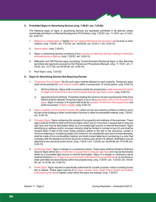 Foothills
Park and Recreation District
C. Prohibited Signs or Advertising Devices (orig. 7-20-81; am. 7-23-02)
The following types of signs or advertising devices are expressly prohibited in all districts unless
specifically permitted in a Planned Development (P-D) District. (orig. 7-20-81; am. 11-19-91; am. 2-13-01;
am. 9-29-15)
1. Balloons or similar types of “lighter than air” objects tethered to the ground or wall by lines or other
method. (orig. 7-20-81; am. 7-23-02; am. 04-04-06; am.10-25-11; am. 9-29-15)
2. Search lights. (orig. 7-20-81)
3. Signs or advertising devices consisting of any mechanical, flashing, blinking, rotating or otherwise
animated parts or lighting. (orig. 7-20-81; am. 9-29-15)
4. Billboards and Off-Premise signs (excluding Tourist-Oriented Directional Signs or Bus Benches
permitted and approved pursuant to the Policies and Procedures Manual). (orig. 11-19-91; am. 7-
23-02; am. 12-17-02; am 04-04-06; am. 9-29-15)
5. Roof Signs. (orig. 7-23-02)
D. Signs Or Advertising Devices Not Requiring Permits
1. Temporary Ground Signs: Six (6) such signs shall be allowed on each property. Temporary signs
shall not be erected for more than 6 months within a consecutive 12 month period. (orig. 9-29-15)
a. All Zone Districts: Signs shall not extend outside the property line, shall not exceed 42 inches
in height and shall not be more than 8 square feet per sign face in area. (orig. 9-29-15)
b. Agricultural Zone Districts: Properties meeting the minimum lot size requirements of the Zone
District shall be allowed Temporary Signs of up to 32 square feet in lieu of the 8 square foot
signs. Signs in excess of 8 square feet shall be set back 10 feet from the property line and
shall not exceed 10 feet in height. (orig. 9-29-15)
2. Signs or tablets, not to exceed 2 square feet, when cut into any masonry surface or inlaid so as to
be part of the building or when constructed of bronze or other incombustible material. (orig. 7-20-81;
am. 9-29-15)
3. Occupant Signs: Signs containing the name(s) of occupant(s) and address of the premises. These
signs shall be limited to Wall and Ground Signs which are no more than 2 square feet in area per
sign face and may be illuminated either by a concealed light source or internal illumination. Signs
identifying an address and/or occupant name(s) shall be limited in number to two (2) and shall be
located within 5 feet of the most visible entrance (either to the site or the structure), contain a
minimum lettering or numbering height of 6 inches for non-residential uses and 4 inches otherwise,
shall be made of non-combustible material, and shall contain lettering or numbering in a color that
contrasts with the background of the structure or fence upon which it is affixed. Wall Signs may be
attached to any structure and/or fence. (orig. 7-20-81; am. 7-23-02; am. 04-04-06; am. 9-15-09; am.
9-29-15)
4. Cautionary Signs: Signs of danger or a cautionary nature. These signs shall be limited to Wall and
Ground Signs which are no more than 2 square feet in area per sign face and may be illuminated
either by a concealed light source or internal illumination. Signs of a danger or cautionary nature
shall be limited to one (1) sign every one hundred (100) feet on the property lines or on any fence or
other permitted structure that lies within the property lines. (orig. 7-20-81; am. 7-23-02; am. 04-04-
06; am. 9-15-09; am. 9-29-15)
5. Public Signs: Signs required or specifically authorized for a public purpose, notice or posting by any
law or statute. These signs may be of any type, number, area, height above Grade and location
authorized by the law or statute under which the signs are erected. (orig. 7-20-81)
Section 11 Page 2 Zoning Resolution – Amended 9-29-15
89
 