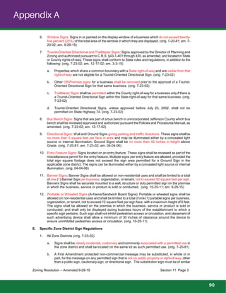 Appendix A
6. Window Signs: Signs in or painted on the display window of a business which do not exceed twenty-
five percent (25%) of the total area of the window in which they are displayed. (orig. 7-20-81; am. 7-
23-02; am. 9-29-15)
7. Tourist-Oriented Directional and Trailblazer Signs: Signs approved by the Director of Planning and
Zoning and authorized pursuant to C.R.S. §43-1-401 through 420, as amended, and located in State
or County rights-of-way. These signs shall conform to State rules and regulations, in addition to the
following: (orig. 7-23-02; am. 12-17-02; am. 3-3-15)
a. Properties which share a common boundary with a State right-of-way and are visible from that
right-of-way are not eligible for a Tourist-Oriented Directional Sign. (orig. 7-23-02)
b. Other Off-Premise signs for a business shall be removed prior to the approval of a Tourist-
Oriented Directional Sign for that same business. (orig. 7-23-02)
c. Trailblazer Signs shall be permitted within the County right-of-way for a business only if there is
a Tourist-Oriented Directional Sign within the State right-of-way for that same business. (orig.
7-23-02)
d. Tourist-Oriented Directional Signs, unless approved before July 23, 2002, shall not be
permitted on State Highway 74. (orig. 7-23-02)
8. Bus Bench Signs: Signs that are part of a bus bench in unincorporated Jefferson County which bus
bench shall be reviewed approved and authorized pursuant the Policies and Procedures Manual, as
amended. (orig. 7-23-02; am. 12-17-02)
9. Directional Signs: Wall and Ground Signs giving parking and traffic directions. These signs shall be
no more than 5 square feet per face in area and may be illuminated either by a concealed light
source or internal illumination. Ground Signs shall be no more than 42 inches in height above
Grade. (orig. 7-20-81; am. 7-23-02; am. 04-04-06)
10. Entry Feature Signs: Signs located on an entry feature. These signs shall be reviewed as part of the
miscellaneous permit for the entry feature. Multiple signs per entry feature are allowed, provided the
total sign square footage does not exceed the sign area permitted for a Ground Sign in the
applicable zone district. The signs can be illuminated either by a concealed light source or internal
illumination. (orig. 04-04-06)
11. Banner Signs: Banner Signs shall be allowed on non-residential uses and shall be limited to a total
of one (1) Banner Sign per business, organization, or tenant, not to exceed 50 square feet per sign.
Banners Signs shall be securely mounted to a wall, structure or duly permitted sign on the premise
in which the business, service or product is sold or conducted. (orig. 10-25-11; am. 9-29-15)
12. Portable or Wheeled Signs (A-frame/Sandwich Board Signs): Portable or wheeled signs shall be
allowed on non-residential uses and shall be limited to a total of one (1) portable signs per business,
organization, or tenant, not to exceed 12 square feet per sign face, with a maximum height of 6 feet.
The signs shall be allowed on the premise in which the business, service or product is sold or
conducted, and shall only be displayed during business hours of the establishment to which a
specific sign pertains, Such sign shall not inhibit pedestrian access or circulation, and placement of
such advertising device shall allow a minimum of 30 inches of clearance around the device to
ensure uninhibited pedestrian access or circulation. (orig. 10-25-11)
E. Specific Zone District Sign Regulations
1. All Zone Districts (orig. 7-23-02)
a. Signs shall be clearly incidental, customary and commonly associated with a permitted use in
the zone district and shall be located on the same lot as such permitted use. (orig. 7-20-81)
b. A First Amendment protected non-commercial message may be substituted, in whole or in
part, for the message on any permitted sign that is not on public property or right-of-way, other
than a public sign, cautionary sign, or directional sign. The substitution sign must be of similar
Zoning Resolution – Amended 9-29-15 Section 11 Page 3
90
 