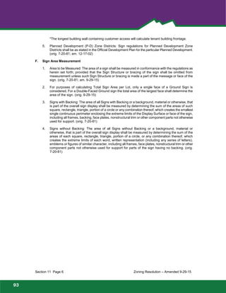 Foothills
Park and Recreation District
*The longest building wall containing customer access will calculate tenant building frontage.
5. Planned Development (P-D) Zone Districts: Sign regulations for Planned Development Zone
Districts shall be as stated in the Official Development Plan for the particular Planned Development.
(orig. 7-20-81; am. 12-17-02)
F. Sign Area Measurement
1. Area to be Measured: The area of a sign shall be measured in conformance with the regulations as
herein set forth; provided that the Sign Structure or bracing of the sign shall be omitted from
measurement unless such Sign Structure or bracing is made a part of the message or face of the
sign. (orig. 7-20-81; am. 9-29-15)
2. For purposes of calculating Total Sign Area per Lot, only a single face of a Ground Sign is
considered. For a Double-Faced Ground sign the total area of the largest face shall determine the
area of the sign. (orig. 9-29-15)
3. Signs with Backing: The area of all Signs with Backing or a background, material or otherwise, that
is part of the overall sign display shall be measured by determining the sum of the areas of such
square, rectangle, triangle, portion of a circle or any combination thereof, which creates the smallest
single continuous perimeter enclosing the extreme limits of the Display Surface or face of the sign,
including all frames, backing, face plates, nonstructural trim or other component parts not otherwise
used for support. (orig. 7-20-81)
4. Signs without Backing: The area of all Signs without Backing or a background, material or
otherwise, that is part of the overall sign display shall be measured by determining the sum of the
areas of each square, rectangle, triangle, portion of a circle, or any combination thereof, which
creates the extreme limits of each word, written representation (including any series of letters),
emblems or figures of similar character, including all frames, face plates, nonstructural trim or other
component parts not otherwise used for support for parts of the sign having no backing. (orig.
7-20-81)
Section 11 Page 6 Zoning Resolution – Amended 9-29-15
93
 