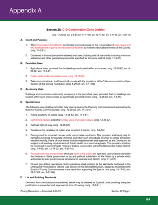 Zoning Resolution – Amended 4-20-10 Section 28 Page 1
Section 28: C-O Conservation Zone District
(orig. 12-26-62; am. 2-6-84;am. 11-11-96; am. 12-17-02; am. 7-11-06; am. 4-20-10)
A. Intent and Purpose:
1. The Conservation Zone District is intended to provide areas for the conservation of open space and
the development of parks and recreational facilities to meet the recreational needs of the County.
(orig. 11-3-81)
2. Contained in this section are the allowed land uses, building and lot standards (including minimum
setbacks) and other general requirements specified for this zone district. (orig. 11-3-81)
B. Permitted Uses
1. Agricultural uses, provided that no dwellings are located within such areas. (orig. 12-16-62; am. 4-
20-62; am. 11-3-81)
2. Public parks and/or recreation area. (orig. 12-16-62)
3. Telecommunications Land Uses shall comply with the provisions of the Telecommunications Uses
Section of this Zoning Resolution. (orig. 6-29-04; am. 7-11-06)
C. Accessory Uses
Buildings and structures customarily accessory to the permitted uses; provided that no dwellings are
located within such areas except as specifically provided herein. (orig. 12-26-62; am. 1-4-65)
D. Special Uses
The following uses shall be permitted only upon review by the Planning Commission and approval by the
Board of County Commissioners: (orig. 12-26-62; am. 11-3-81)
1. Riding academy or stable. (orig. 12-26-62; am. 11-3-81)
2. Golf driving ranges and other similar uses of an open nature. (orig. 12-26-62)
3. Railroad right-of-way. (orig. 12-26-62)
4. Residence for caretaker of public area on which it stands. (orig. 1-4-65)
5. Campground for mounted camper units, camp trailers and tents. This provision shall apply only for
campground areas for tourists, climbers and other such individuals involved in similar temporary
transient activity. Plans of such areas must be registered with and approved by the County and be
subject to all sanitary requirements of Public Health on a continuing basis. This provision shall not
be construed to permit mobile homes or trailers, as provided within the Residential-Trailer District.
(orig. 1-4-65; am. 12-17-02; am. 4-20-10)
6. Recreational uses and activities which are open to the public and operated upon property owned by
the Federal or State government or by any political subdivision of the State by a private entity
authorized by said governmental landowner to operate such facility. (orig. 11-3-81)
7. Oil and gas drilling operations. Such operations shall conform to the standards contained in the
Drilling and Production of Oil and Gas Section of this Zoning Resolution, except as modified by the
Board of County Commissioners in the resolution approving the Special Use. (orig. 10-17-83; am.
12-17-02; am. 7-11-06)
E. Lot and Building Standards
Deviation from the standards established below may be allowed for Special Uses providing adequate
justification is presented and approved at time of hearing. (orig. 11-3-81)
Appendix A
94
 