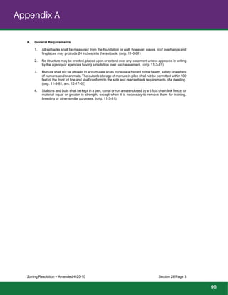 material equal or greater in strength, except when it is necessary to remove them for training,
Zoning Resolution – Amended 4-20-10 Section 28 Page 3
K. General Requirements
1. All setbacks shall be measured from the foundation or wall; however, eaves, roof overhangs and
fireplaces may protrude 24 inches into the setback. (orig. 11-3-81)
2. No structure may be erected, placed upon or extend over any easement unless approved in writing
by the agency or agencies having jurisdiction over such easement. (orig. 11-3-81)
3. Manure shall not be allowed to accumulate so as to cause a hazard to the health, safety or welfare
of humans and/or animals. The outside storage of manure in piles shall not be permitted within 100
feet of the front lot line and shall conform to the side and rear setback requirements of a dwelling.
(orig. 11-3-81; am. 12-17-02)
4. Stallions and bulls shall be kept in a pen, corral or run area enclosed by a 6 foot chain link fence, or
breeding or other similar purposes. (orig. 11-3-81)
Appendix A
96
 