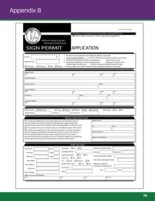 Appendix B
100 Jefferson County Parkway, Suite 3550, Golden, Colorado 80419-3550
303.271.8700 • Fax 303.271.8744 • http://planning.jeffco.us
SIGN PERMIT APPLICATION
Jefferson County, Colorado
Planning & Zoning Division
4/10/15 Plan-Zone CD-ROM
Legal Description
Expiration Date
Owner’s Address
Street City State ZIP
Contractor Address
Street City State ZIP
Applicant’s Name
Address of site
Street City State ZIP
Property Owner Phone
Contractor Phone Fax
Please read and check
I hereby acknowledge that I have read this application and state that the above is
correct, and agree not to start this project until this application is approved, and shall
comply to the laws of the State of Colorado and the Zoning Regulations of Jefferson County.
Any violation of the above noted terms will cause immediate revocation of this permit.
I hereby acknowledge that I am aware that this permit does not include a legal parcel
review as it pertains to Senate Bill 35 and subdivision of land or a review of access to my
site. I am aware that legal parcel review and/or a review of access to my site may be
required for other permits or processes on this site in the future. Approval of this application
does not guarantee approval of any future permits or processes on the property.
Date Phone
Applicant’s Signature
Applicant’s E-mail Address
Staff use only
Zone District Map #
Plat Book Page
ODP Book Page
Jefferson County Staff Approval
Name Date Fee Receipt #
Permit # SP
Permanent Temporary New Replace
1 . This form is only an application until validated by Jefferson County staff.
2 . Fees are on-line at our web site or call 303-271-8700. Make checks payable to Jefferson County Treasurer.
3 . All sign permit applications must be accompanied by a site plan drawn to scale .
4 . All sign permit applications must be accompanied by a drawing of the sign(s) to scale .
(Indicate height and dimensions ) If wall sign: drawing of wall with dimensions of wall.
5 . All spaces below must be ﬁlled in before turning in application to Jefferson County staff.
On Premise Off Premise Sign type: Ground Window Wall Projecting Illuminated? Yes No
Height of Sign # of Faces Sq. Ft. Per Face
Floodplain? Yes No
Floodplain Permit #
Drainage Easement Yes No
Corner Lot Yes No
V.C.T. Clear Not Clear NA
Height of sign in V.C.T. <42” >42”
B.O.A. Case #
Other
Maximum Signage Allowed
Existing Requested
Remaining Signage Available
Max. Size Ground Sign Permitted
Wall Sign Calculations:
Dimensions of Signable Area
Sq. Ft. 30%
Max. Height
Min. Setbacks
Easements
Street Frontage
98
 