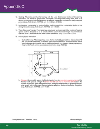 Foothills
Park and Recreation District
Appendix C
Zoning Resolution – Amended 3-3-15 Section 14 Page 7
12. Grading: All grading activity shall comply with the Land Disturbance Section of this Zoning
Resolution. The maximum grade within parking lots, excluding maneuvering lanes, shall be 6
percent in any direction, except for passive recreational uses where the maximum grade may be 8
percent. (orig. 7-23-02; am. 12-17-02; am. 10-12-04;am. 9-15-09)
13. Landscaping: Landscaping for parking facilities shall comply with the Landscaping Section of this
Zoning Resolution. (orig. 7-23-02; am. 12-17-02; am. 9-15-09)
14. Vision Clearance Triangle: Parking signage, structures, landscaping and the location of parking
spaces shall be designed so as to comply with the vision clearance triangle requirements as
specified in the Definitions Section of this Zoning Resolution. (orig. 7-23-02; am. 7-1-03)
15. Parking Space Delineation
a. Surface Markings: All paved parking areas shall be marked by painted lines striped at least 18
feet long and 4 inches wide to establish vehicular and pedestrian movement and to define
parking spaces. All accessible spaces shall be designated by a standard diagram centered on
the ground of each parking space as specified below. (orig. 7-23-02)
b. Signage: All accessible spaces shall be designated by a sign mounted on a post centered at the
head of each space at a height of no less than 3.5 feet and no more than 6 feet above the
surface as indicated below. All directional signs, excluding those required for accessible spaces,
shall comply with the Signs and Outdoor Advertising Devices Section of this Zoning Resolution.
(orig. 7-23-02; am. 12-17-02; am. 9-15-09)
99
 