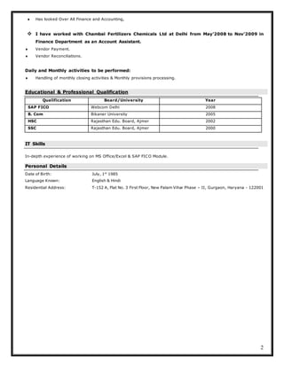 2
 Has looked Over All Finance and Accounting,
 I have worked with Chambal Fertilizers Chemicals Ltd at Delhi from May’2008 to Nov’2009 in
Finance Department as an Account Assistant.
 Vendor Payment.
 Vendor Reconciliations.
Daily and Monthly activities to be performed:
 Handling of monthly closing activities & Monthly provisions processing.
Educational & Professional Qualification
Qualification Board/University Year
SAP FICO Webcom Delhi 2008
B. Com Bikaner University 2005
HSC Rajasthan Edu. Board, Ajmer 2002
SSC Rajasthan Edu. Board, Ajmer 2000
IT Skills
In-depth experience of working on MS Office/Excel & SAP FICO Module.
Personal Details
Date of Birth: July, 1st
1985
Language Known: English & Hindi
Residential Address: T-152 A, Flat No. 3 First Floor, New Palam Vihar Phase – II, Gurgaon, Haryana - 122001
 