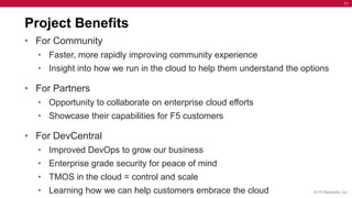 11




Project Benefits
• For Community
  • Faster, more rapidly improving community experience
  • Insight into how we run in the cloud to help them understand the options

• For Partners
  • Opportunity to collaborate on enterprise cloud efforts
  • Showcase their capabilities for F5 customers

• For DevCentral
  • Improved DevOps to grow our business
  • Enterprise grade security for peace of mind
  • TMOS in the cloud = control and scale
  • Learning how we can help customers embrace the cloud                © F5 Networks, Inc.
 