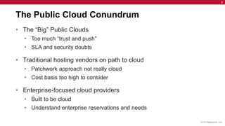 6




The Public Cloud Conundrum
• The “Big” Public Clouds
   • Too much “trust and push”
   • SLA and security doubts

• Traditional hosting vendors on path to cloud
   • Patchwork approach not really cloud
   • Cost basis too high to consider

• Enterprise-focused cloud providers
   • Built to be cloud
   • Understand enterprise reservations and needs

                                                    © F5 Networks, Inc.
 