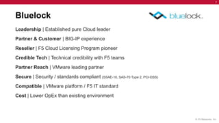 7




Bluelock
Leadership | Established pure Cloud leader
Partner & Customer | BIG-IP experience
Reseller | F5 Cloud Licensing Program pioneer
Credible Tech | Technical credibility with F5 teams
Partner Reach | VMware leading partner
Secure | Security / standards compliant (SSAE-16, SAS-70 Type 2, PCI-DSS)
Compatible | VMware platform / F5 IT standard
Cost | Lower OpEx than existing environment



                                                                            © F5 Networks, Inc.
 