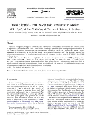 Atmospheric Environment 39 (2005) 1199–1209
Health impacts from power plant emissions in Mexico
M.T. Lo´ pezÃ, M. Zuk, V. Garibay, G. Tzintzun, R. Iniestra, A. Ferna´ ndez
Instituto Nacional de Ecologı´a, Perife´rico Sur No. 5000, Col. Insurgentes Cuicuilco, Delegacio´n Coyoaca´n, 04530 D.F. Mexico
Received 19 April 2004; accepted 6 October 2004
Abstract
Emissions from power plant pose a potentially large risk to human health and the environment. This pollution source
is of particular concern in Mexico, where a large share of electricity is generated by the burning of high-sulfur fuel oil. In
this paper, we estimate the health impacts due to air pollution from one of the Mexico’s largest power plants, Tuxpan,
located on the eastern coast. We calculate the annual average concentrations of primary and secondary (sulfates and
nitrates) particulate matter, by modeling representative periods during the year 2001 using the CALPUFF–CALMET
modeling system.
We ﬁnd that emissions from the power plant resulted in annual average concentrations of 0.12 mg mÀ3
(min–max:
0.00–1.43) for primary PM2.5, 0.64 mg mÀ3
(0.01–2.84) for secondary PM2.5 and 3.09 mg mÀ3
(0.01–41.54) for SO2 in the
120 km Â 120 km modeling domain. Such concentrations, while mostly affecting a relatively rural area, could result in
signiﬁcant public health and economic impacts for the local population. It is important to consider such damages when
evaluating different electricity generation and control technologies.
r 2004 Elsevier Ltd. All rights reserved.
Keywords: Health effects; Particulate matter; Power plants; Cluster analysis; Meteorological modeling
1. Introduction
Mexican electricity generation has proven to be a
large source of air pollution nationwide. The country’s
total effective installed capacity in 2003 was 43,727 MW,
producing 221 TWh of electricity. The majority of
electricity in Mexico is generated from fossil fuel
combustion, predominantly fuel oil combustion (41%),
but increasingly from burning of natural gas (31.5%).
Coal ﬁred power plants only generate 9% of the
electricity, while hydropower accounts for 11%, fol-
lowed by nuclear (4.5%) and geothermal (3%) (CFE,
Comisio´ n Federal de Electricidad, 2004; EIA, Energy
Information Administration, 2004). Heavy fuel oil,
known as ‘combusto´ leo’, is mostly supplied by Mexico’s
state owned petroleum company (PEMEX) and is high
in sulfur and trace metals. The typical sulfur content of
Mexican ‘combusto´ leo’ is approximately 3–4% (Vijay et
al., 2004). Furthermore, most power plants in Mexico
do not have any emissions controls installed, resulting in
high emissions from the electricity sector. In the year
2001, electricity generation in Mexico accounted for
68% of SO2 emissions, 24% of PM10 emissions and 20%
of NOx emissions nationwide (Conzelmann et al., 2003).
The Federal Electricity Commission (CFE) owns most
of Mexico’s power plants, however approximately 16%
of the national capacity, consisting mostly of natural gas
plants, is privately owned and sold to the CFE
(CFE,Comisio´ n Federal de Electricidad, 2004). Current
regulations for power plants are established under the
standard NOM-085-ECOL-1994, which sets emissions
ARTICLE IN PRESS
www.elsevier.com/locate/atmosenv
1352-2310/$ - see front matter r 2004 Elsevier Ltd. All rights reserved.
doi:10.1016/j.atmosenv.2004.10.035
ÃCorresponding author. Tel.: +52 5424 6423.
E-mail address: mtlopez@ine.gob.mx (M.T. Lo´ pez).
 