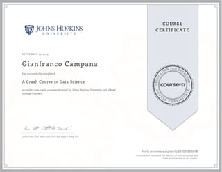 EDUCA
T
ION FOR EVE
R
YONE
CO
U
R
S
E
C E R T I F
I
C
A
TE
COURSE
CERTIFICATE
SEPTEMBER 22, 2015
Gianfranco Campana
A Crash Course in Data Science
an online non-credit course authorized by Johns Hopkins University and offered
through Coursera
has successfully completed
Jeffrey Leek, PhD, Brian Caffo, PhD, MS, Roger D. Peng, PhD
Verify at coursera.org/verify/KFREPJHKDEFB
Coursera has confirmed the identity of this individual and
their participation in the course.
 
