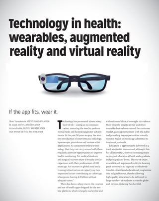 10
Research DOI: 10.1308/rcsbull.2015.10
Technology in health:
wearables, augmented
reality and virtual reality
If the app fits, wear it.
Oliver Trampleasure JOB TITLE AND AFFILIATION
Ali Jawad JOB TITLE AND AFFILIATION
Victoria Buckle JOB TITLE AND AFFILIATION
Shafi Ahmed JOB TITLE AND AFFILIATION
T
echnology has permeated almost every
facet of life – aiding us in communi-
cation, removing the need to perform
menial tasks and facilitating greater achieve-
ments. In the past 50 years surgery has seen
the introduction of interventional radiology,
laparoscopic procedures and various other
applications. As consumers embrace tech-
nology that they can carry around with them
regularly, there are opportunities to improve
health monitoring. Yet medical students
and surgical trainees share a broadly similar
experience with their predecessors of 100
years ago. An increase in global need and a
training infrastructure at capacity are two
important factors contributing to a shortage
of surgeons, leaving 4.8 billion without
adequate cover.1
There has been a sharp rise in the creation
and use of health apps designed for the mo-
bile platform, which is largely market-led and
without sound clinical oversight or evidence.
More recently ‘smartwatches’ and other
wearable devices have entered the consumer
market, gaining momentum with the public
and providing new opportunities to easily
monitor health or encourage adherence to
treatment protocols.
Education is appropriately delivered in a
tried-and-tested manner and, although this
has clear benefits, there is increasing strain
on surgical education at both undergraduate
and postgraduate levels. The use of smart
wearables and augmented reality is showing
great promise in its capacity to effectively
transfer a traditional educational programme
into a digital format, thereby allowing
high-quality education to be delivered to
large numbers of students across the globe
and, in time, reducing the shortfall.
 